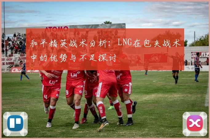 和平精英战术分析：LNG在包夹战术中的优势与不足探讨