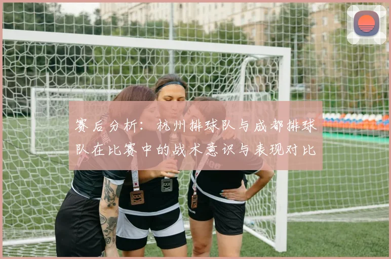 赛后分析：杭州排球队与成都排球队在比赛中的战术意识与表现对比