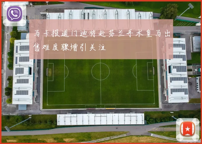 马卡报道门迪将赴芬兰手术皇马出售难度骤增引关注