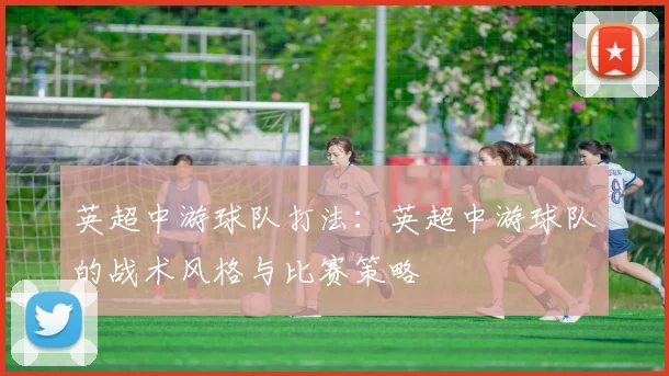 英超中游球队打法：英超中游球队的战术风格与比赛策略