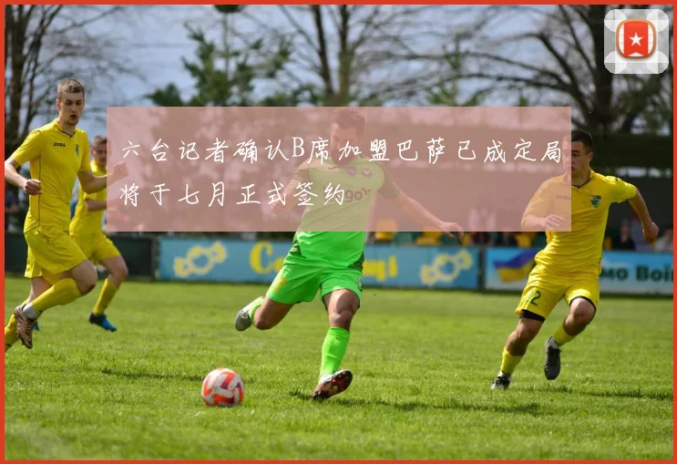 六台记者确认B席加盟巴萨已成定局将于七月正式签约