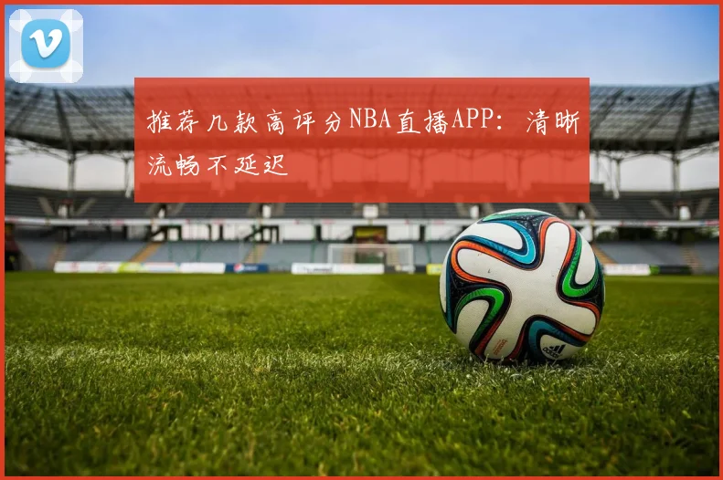 推荐几款高评分NBA直播APP：清晰流畅不延迟