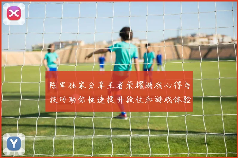 陈军独家分享王者荣耀游戏心得与技巧助你快速提升段位和游戏体验