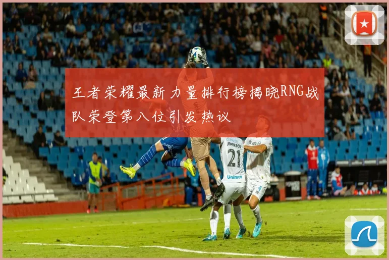 王者荣耀最新力量排行榜揭晓RNG战队荣登第八位引发热议