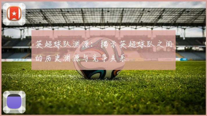 英超球队渊源：揭示英超球队之间的历史渊源与竞争关系